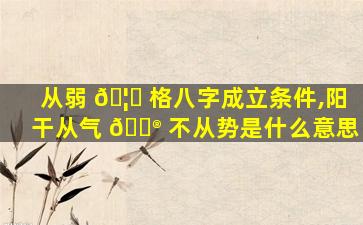 从弱 🦍 格八字成立条件,阳干从气 💮 不从势是什么意思